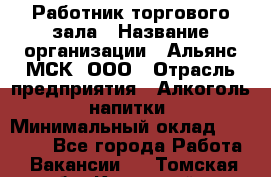 Работник торгового зала › Название организации ­ Альянс-МСК, ООО › Отрасль предприятия ­ Алкоголь, напитки › Минимальный оклад ­ 25 000 - Все города Работа » Вакансии   . Томская обл.,Кедровый г.